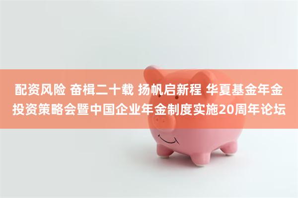 配资风险 奋楫二十载 扬帆启新程 华夏基金年金投资策略会暨中国企业年金制度实施20周年论坛