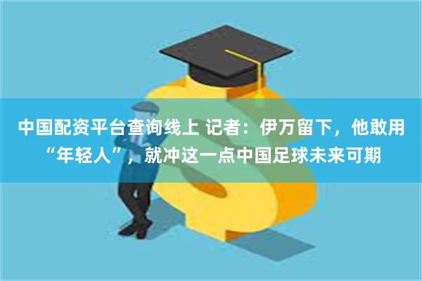 中国配资平台查询线上 记者：伊万留下，他敢用“年轻人”，就冲这一点中国足球未来可期