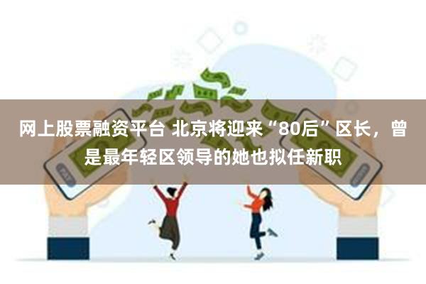 网上股票融资平台 北京将迎来“80后”区长，曾是最年轻区领导的她也拟任新职