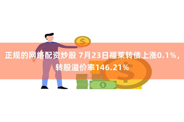 正规的网络配资炒股 7月23日福莱转债上涨0.1%，转股溢价率146.21%