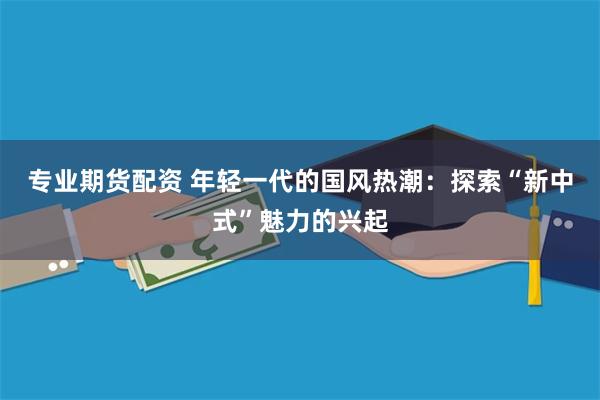 专业期货配资 年轻一代的国风热潮：探索“新中式”魅力的兴起