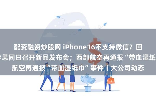 配资融资炒股网 iPhone16不支持微信？回应来了；华为宣布与苹果同日召开新品发布会；西部航空再通报“带血湿纸巾”事件丨大公司动态