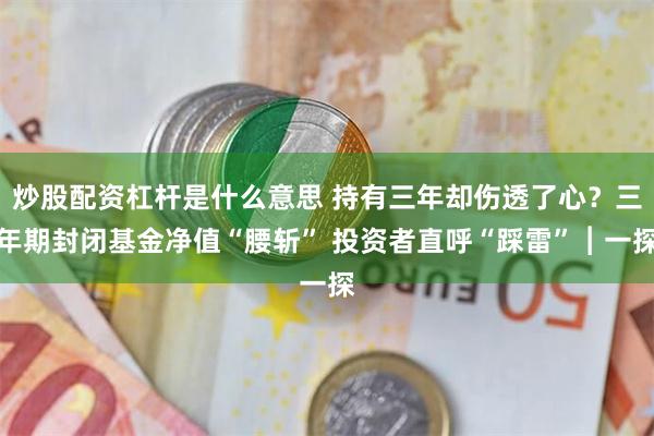 炒股配资杠杆是什么意思 持有三年却伤透了心？三年期封闭基金净值“腰斩” 投资者直呼“踩雷”︱一探