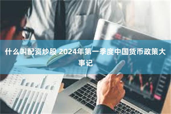 什么叫配资炒股 2024年第一季度中国货币政策大事记