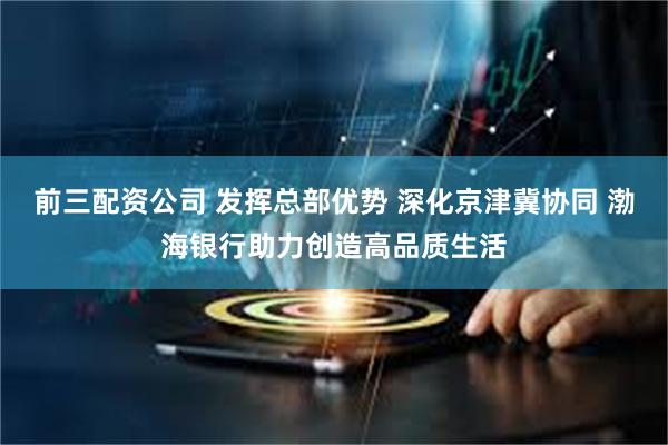 前三配资公司 发挥总部优势 深化京津冀协同 渤海银行助力创造高品质生活