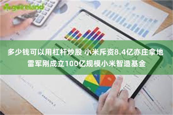 多少钱可以用杠杆炒股 小米斥资8.4亿亦庄拿地 雷军刚成立100亿规模小米智造基金