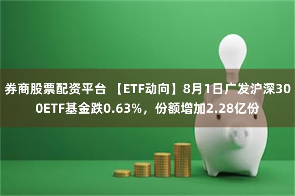 券商股票配资平台 【ETF动向】8月1日广发沪深300ETF基金跌0.63%，份额增加2.28亿份