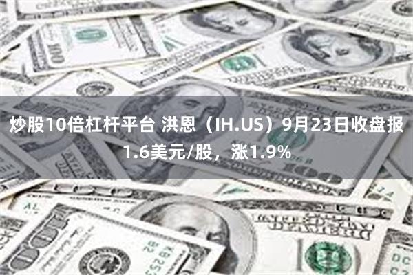 炒股10倍杠杆平台 洪恩（IH.US）9月23日收盘报1.6美元/股，涨1.9%