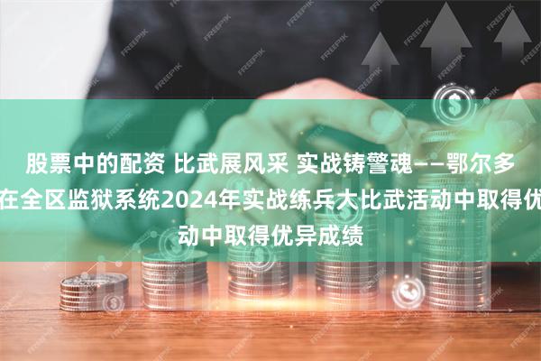 股票中的配资 比武展风采 实战铸警魂——鄂尔多斯监狱在全区监狱系统2024年实战练兵大比武活动中取得优异成绩