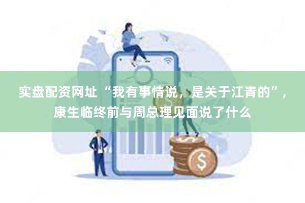 实盘配资网址 “我有事情说，是关于江青的”，康生临终前与周总理见面说了什么