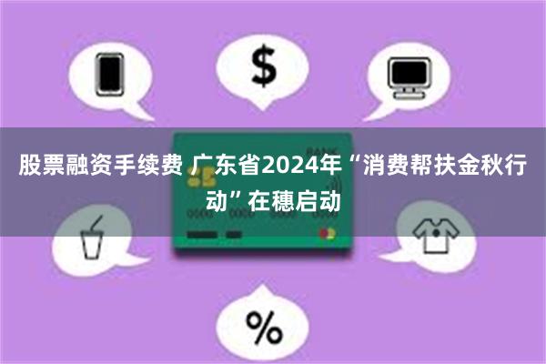 股票融资手续费 广东省2024年“消费帮扶金秋行动”在穗启动