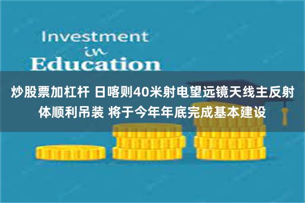 炒股票加杠杆 日喀则40米射电望远镜天线主反射体顺利吊装 将于今年年底完成基本建设