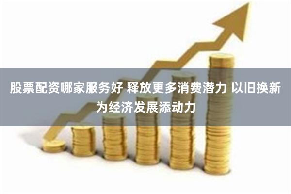 股票配资哪家服务好 释放更多消费潜力 以旧换新为经济发展添动力