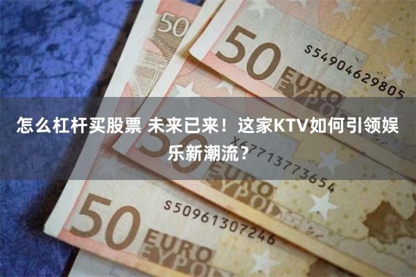 怎么杠杆买股票 未来已来！这家KTV如何引领娱乐新潮流？