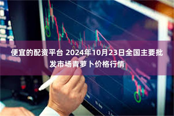 便宜的配资平台 2024年10月23日全国主要批发市场青萝卜价格行情