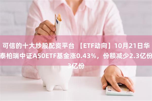 可信的十大炒股配资平台 【ETF动向】10月21日华泰柏瑞中证A50ETF基金涨0.43%，份额减少2.3亿份