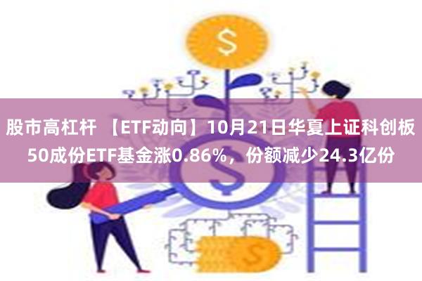 股市高杠杆 【ETF动向】10月21日华夏上证科创板50成份ETF基金涨0.86%，份额减少24.3亿份