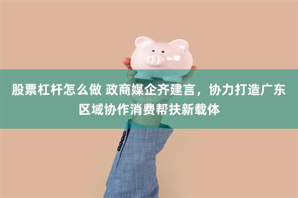 股票杠杆怎么做 政商媒企齐建言，协力打造广东区域协作消费帮扶新载体