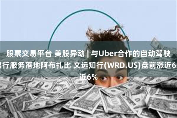 股票交易平台 美股异动 | 与Uber合作的自动驾驶出行服务落地阿布扎比 文远知行(WRD.US)盘前涨近6%