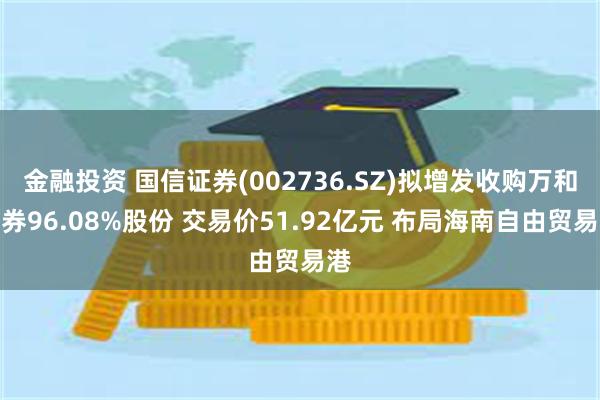 金融投资 国信证券(002736.SZ)拟增发收购万和证券96.08%股份 交易价51.92亿元 布局海南自由贸易港