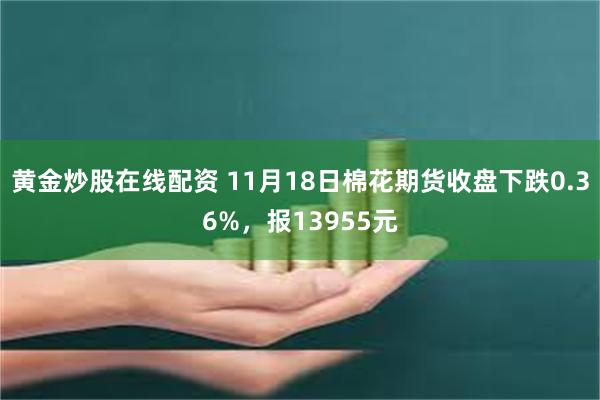 黄金炒股在线配资 11月18日棉花期货收盘下跌0.36%，报13955元