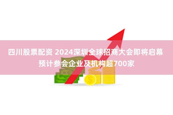 四川股票配资 2024深圳全球招商大会即将启幕 预计参会企业及机构超700家