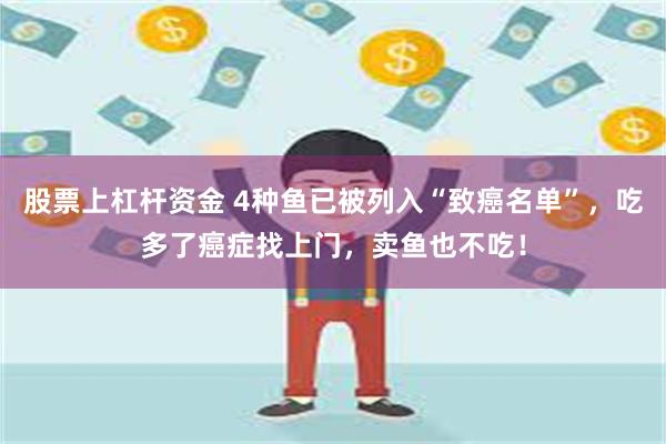 股票上杠杆资金 4种鱼已被列入“致癌名单”，吃多了癌症找上门，卖鱼也不吃！