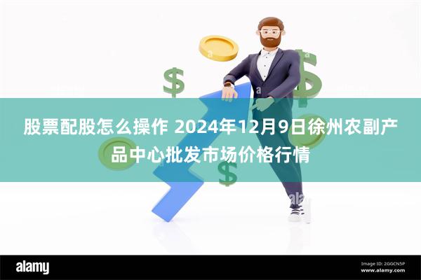 股票配股怎么操作 2024年12月9日徐州农副产品中心批发市场价格行情