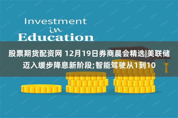 股票期货配资网 12月19日券商晨会精选|美联储迈入缓步降息新阶段;智能驾驶从1到10