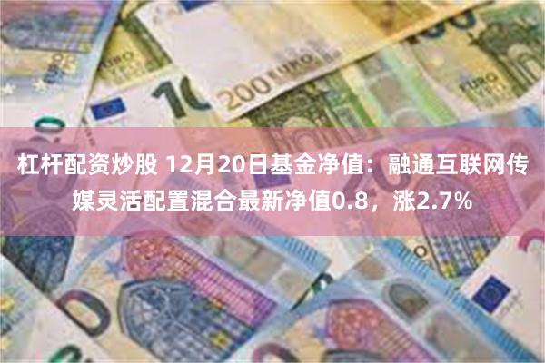 杠杆配资炒股 12月20日基金净值：融通互联网传媒灵活配置混合最新净值0.8，涨2.7%