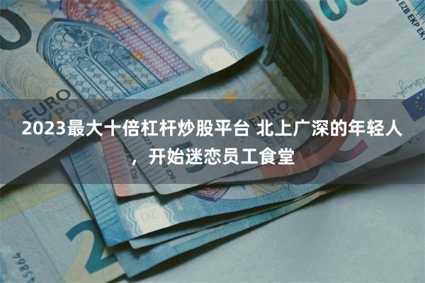 2023最大十倍杠杆炒股平台 北上广深的年轻人，开始迷恋员工食堂