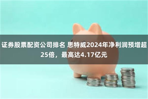 证券股票配资公司排名 思特威2024年净利润预增超25倍，最高达4.17亿元