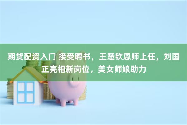 期货配资入门 接受聘书，王楚钦恩师上任，刘国正亮相新岗位，美女师娘助力