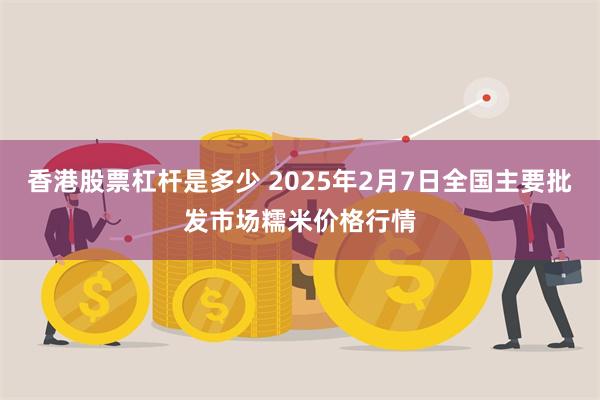 香港股票杠杆是多少 2025年2月7日全国主要批发市场糯米价格行情