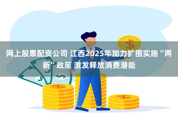 网上股票配资公司 江西2025年加力扩围实施“两新”政策 激发释放消费潜能