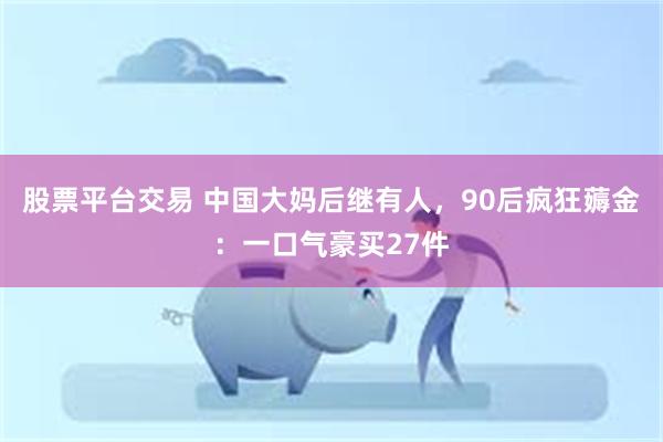 股票平台交易 中国大妈后继有人，90后疯狂薅金：一口气豪买27件