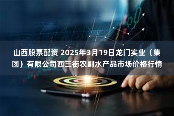 山西股票配资 2025年3月19日龙门实业（集团）有限公司西三街农副水产品市场价格行情