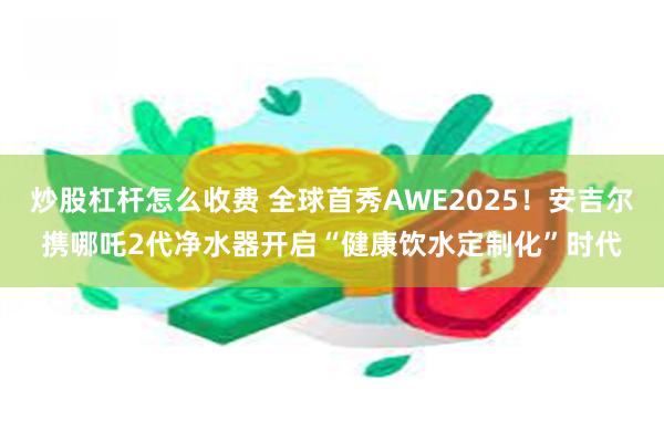 炒股杠杆怎么收费 全球首秀AWE2025！安吉尔携哪吒2代净水器开启“健康饮水定制化”时代