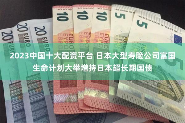 2023中国十大配资平台 日本大型寿险公司富国生命计划大举增持日本超长期国债