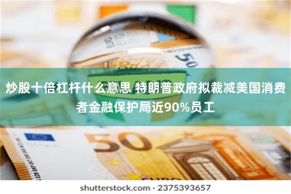 炒股十倍杠杆什么意思 特朗普政府拟裁减美国消费者金融保护局近90%员工